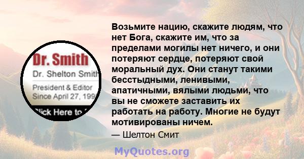 Возьмите нацию, скажите людям, что нет Бога, скажите им, что за пределами могилы нет ничего, и они потеряют сердце, потеряют свой моральный дух. Они станут такими бесстыдными, ленивыми, апатичными, вялыми людьми, что вы 