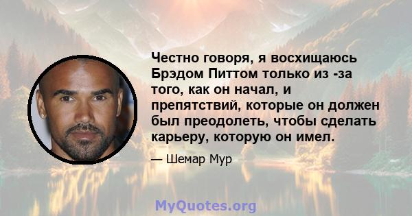 Честно говоря, я восхищаюсь Брэдом Питтом только из -за того, как он начал, и препятствий, которые он должен был преодолеть, чтобы сделать карьеру, которую он имел.