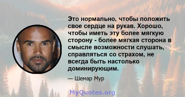 Это нормально, чтобы положить свое сердце на рукав. Хорошо, чтобы иметь эту более мягкую сторону - более мягкая сторона в смысле возможности слушать, справляться со страхом, не всегда быть настолько доминирующим.