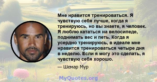 Мне нравится тренироваться. Я чувствую себя лучше, когда я тренируюсь, но вы знаете, я человек. Я люблю кататься на велосипеде, поднимать вес и петь. Когда я усердно тренируюсь, в идеале мне нравится тренироваться