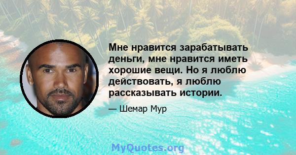 Мне нравится зарабатывать деньги, мне нравится иметь хорошие вещи. Но я люблю действовать, я люблю рассказывать истории.