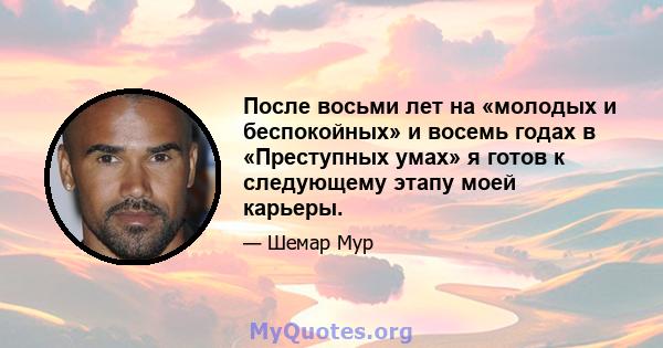 После восьми лет на «молодых и беспокойных» и восемь годах в «Преступных умах» я готов к следующему этапу моей карьеры.