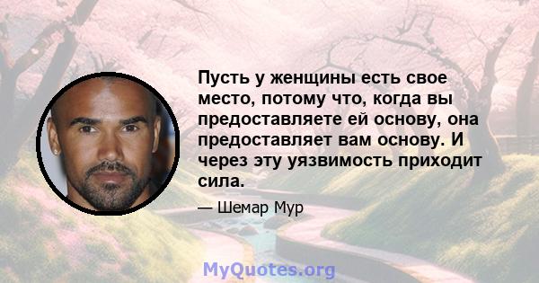 Пусть у женщины есть свое место, потому что, когда вы предоставляете ей основу, она предоставляет вам основу. И через эту уязвимость приходит сила.