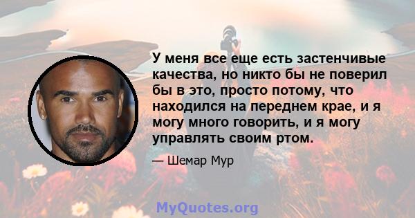 У меня все еще есть застенчивые качества, но никто бы не поверил бы в это, просто потому, что находился на переднем крае, и я могу много говорить, и я могу управлять своим ртом.