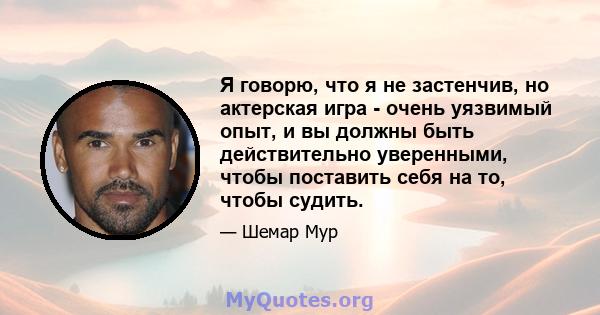 Я говорю, что я не застенчив, но актерская игра - очень уязвимый опыт, и вы должны быть действительно уверенными, чтобы поставить себя на то, чтобы судить.