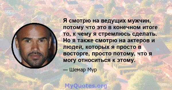 Я смотрю на ведущих мужчин, потому что это в конечном итоге то, к чему я стремлюсь сделать. Но я также смотрю на актеров и людей, которых я просто в восторге, просто потому, что я могу относиться к этому.