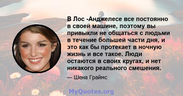 В Лос -Анджелесе все постоянно в своей машине, поэтому вы привыкли не общаться с людьми в течение большей части дня, и это как бы протекает в ночную жизнь и все такое. Люди остаются в своих кругах, и нет никакого