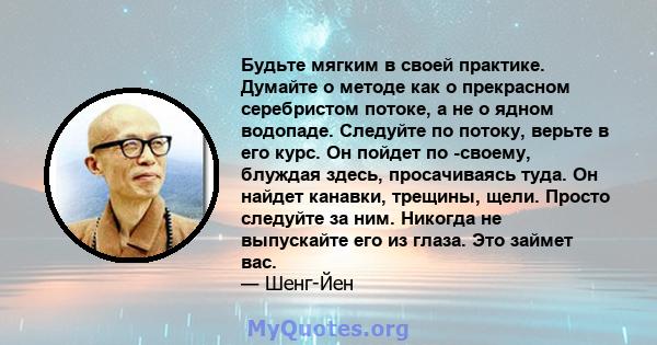 Будьте мягким в своей практике. Думайте о методе как о прекрасном серебристом потоке, а не о ядном водопаде. Следуйте по потоку, верьте в его курс. Он пойдет по -своему, блуждая здесь, просачиваясь туда. Он найдет