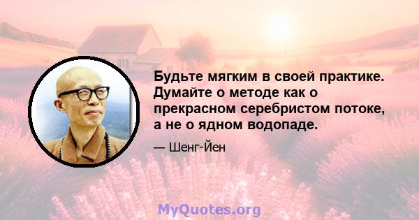 Будьте мягким в своей практике. Думайте о методе как о прекрасном серебристом потоке, а не о ядном водопаде.