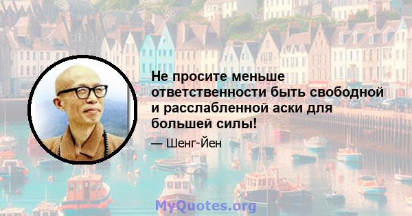 Не просите меньше ответственности быть свободной и расслабленной аски для большей силы!