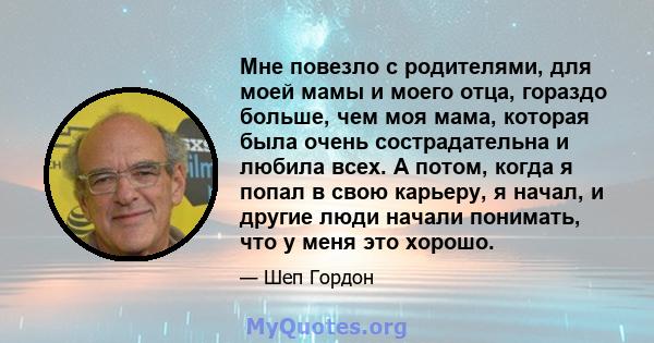 Мне повезло с родителями, для моей мамы и моего отца, гораздо больше, чем моя мама, которая была очень сострадательна и любила всех. А потом, когда я попал в свою карьеру, я начал, и другие люди начали понимать, что у