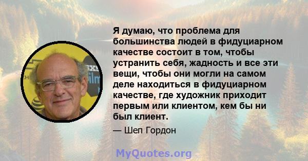 Я думаю, что проблема для большинства людей в фидуциарном качестве состоит в том, чтобы устранить себя, жадность и все эти вещи, чтобы они могли на самом деле находиться в фидуциарном качестве, где художник приходит