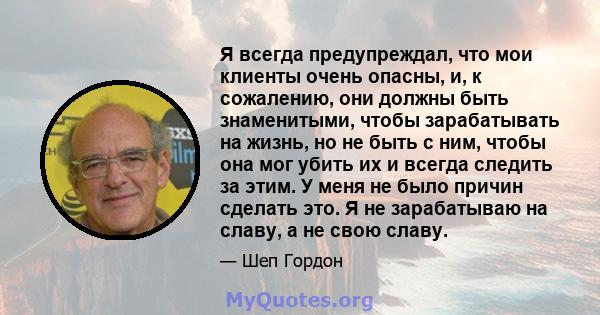 Я всегда предупреждал, что мои клиенты очень опасны, и, к сожалению, они должны быть знаменитыми, чтобы зарабатывать на жизнь, но не быть с ним, чтобы она мог убить их и всегда следить за этим. У меня не было причин