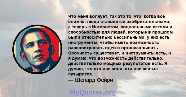 Что меня волнует, так это то, что, когда все сложно, люди становятся изобретательными, а теперь с Интернетом, социальными сетями и способностью для людей, которые в прошлом были относительно бессильными, у них есть