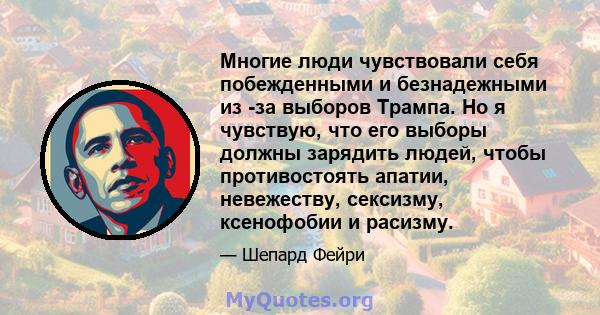 Многие люди чувствовали себя побежденными и безнадежными из -за выборов Трампа. Но я чувствую, что его выборы должны зарядить людей, чтобы противостоять апатии, невежеству, сексизму, ксенофобии и расизму.