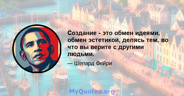 Создание - это обмен идеями, обмен эстетикой, делясь тем, во что вы верите с другими людьми.