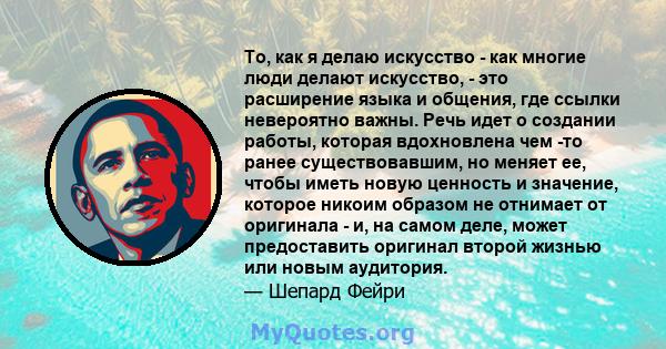 То, как я делаю искусство - как многие люди делают искусство, - это расширение языка и общения, где ссылки невероятно важны. Речь идет о создании работы, которая вдохновлена ​​чем -то ранее существовавшим, но меняет ее, 