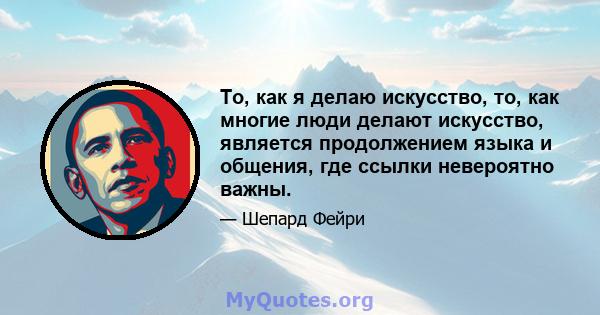 То, как я делаю искусство, то, как многие люди делают искусство, является продолжением языка и общения, где ссылки невероятно важны.