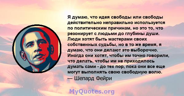 Я думаю, что идея свободы или свободы действительно неправильно используется по политическим причинам, но это то, что резонирует с людьми до глубины души. Люди хотят быть мастерами своих собственных судьбы, но в то же