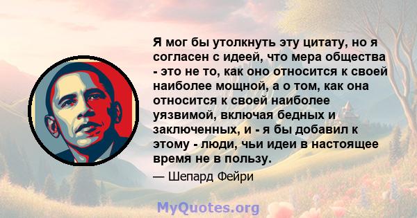 Я мог бы утолкнуть эту цитату, но я согласен с идеей, что мера общества - это не то, как оно относится к своей наиболее мощной, а о том, как она относится к своей наиболее уязвимой, включая бедных и заключенных, и - я