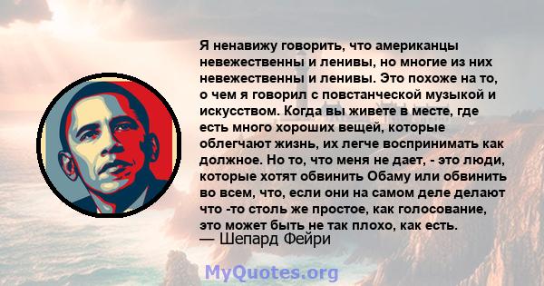 Я ненавижу говорить, что американцы невежественны и ленивы, но многие из них невежественны и ленивы. Это похоже на то, о чем я говорил с повстанческой музыкой и искусством. Когда вы живете в месте, где есть много