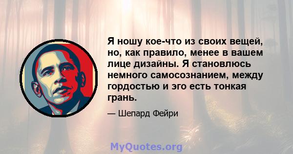 Я ношу кое-что из своих вещей, но, как правило, менее в вашем лице дизайны. Я становлюсь немного самосознанием, между гордостью и эго есть тонкая грань.