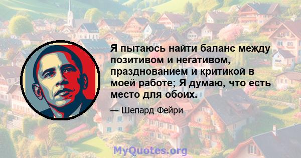 Я пытаюсь найти баланс между позитивом и негативом, празднованием и критикой в ​​моей работе; Я думаю, что есть место для обоих.