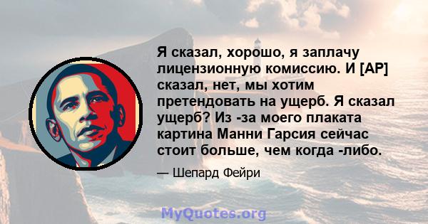 Я сказал, хорошо, я заплачу лицензионную комиссию. И [AP] сказал, нет, мы хотим претендовать на ущерб. Я сказал ущерб? Из -за моего плаката картина Манни Гарсия сейчас стоит больше, чем когда -либо.