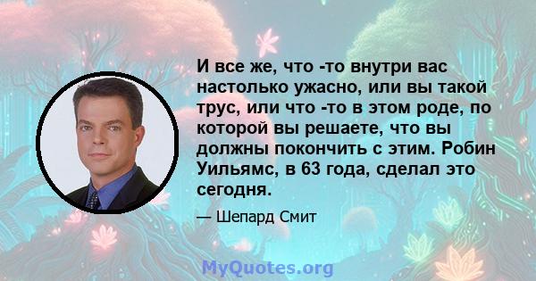 И все же, что -то внутри вас настолько ужасно, или вы такой трус, или что -то в этом роде, по которой вы решаете, что вы должны покончить с этим. Робин Уильямс, в 63 года, сделал это сегодня.