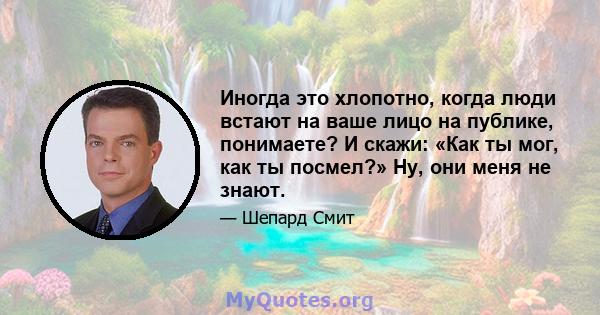 Иногда это хлопотно, когда люди встают на ваше лицо на публике, понимаете? И скажи: «Как ты мог, как ты посмел?» Ну, они меня не знают.