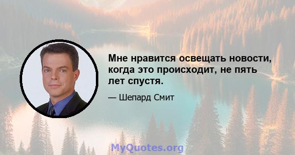 Мне нравится освещать новости, когда это происходит, не пять лет спустя.