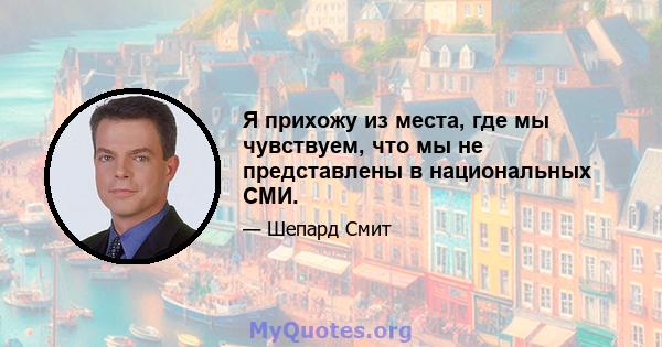 Я прихожу из места, где мы чувствуем, что мы не представлены в национальных СМИ.