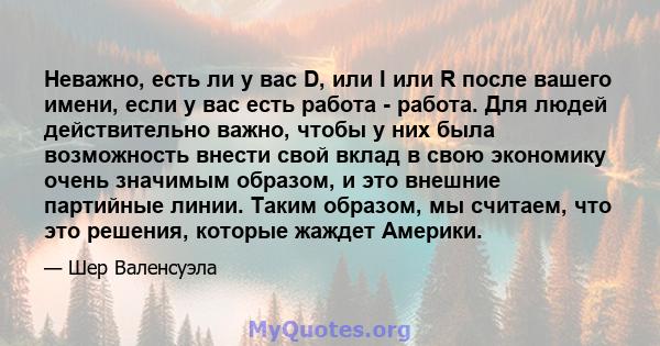 Неважно, есть ли у вас D, или I или R после вашего имени, если у вас есть работа - работа. Для людей действительно важно, чтобы у них была возможность внести свой вклад в свою экономику очень значимым образом, и это