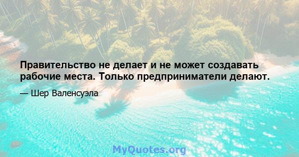 Правительство не делает и не может создавать рабочие места. Только предприниматели делают.