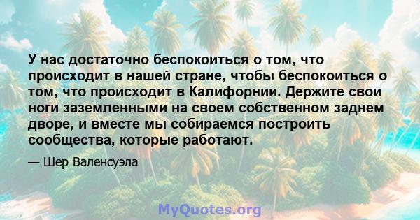 У нас достаточно беспокоиться о том, что происходит в нашей стране, чтобы беспокоиться о том, что происходит в Калифорнии. Держите свои ноги заземленными на своем собственном заднем дворе, и вместе мы собираемся