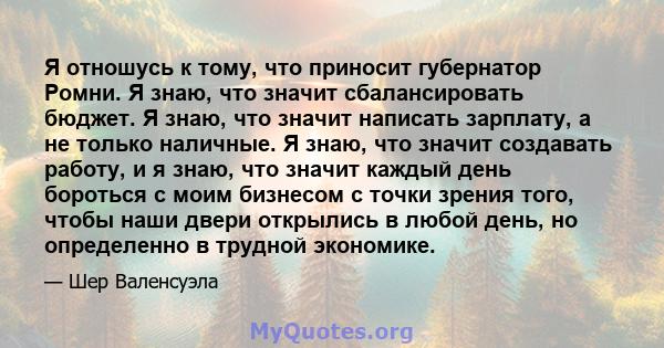 Я отношусь к тому, что приносит губернатор Ромни. Я знаю, что значит сбалансировать бюджет. Я знаю, что значит написать зарплату, а не только наличные. Я знаю, что значит создавать работу, и я знаю, что значит каждый