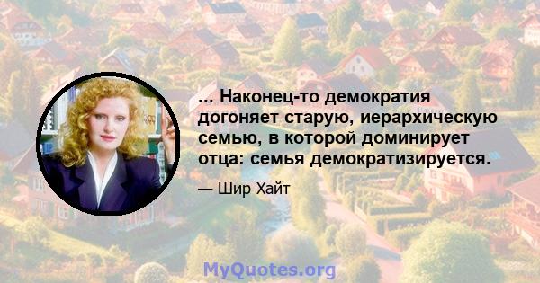 ... Наконец-то демократия догоняет старую, иерархическую семью, в которой доминирует отца: семья демократизируется.