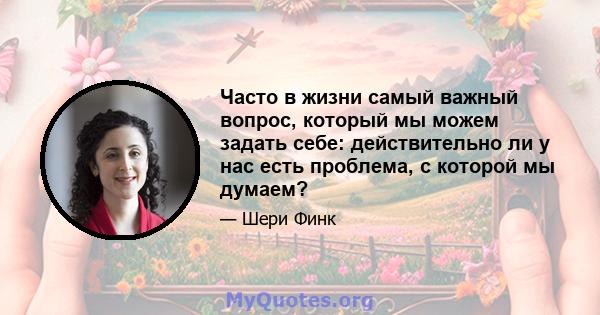 Часто в жизни самый важный вопрос, который мы можем задать себе: действительно ли у нас есть проблема, с которой мы думаем?