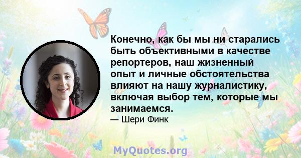 Конечно, как бы мы ни старались быть объективными в качестве репортеров, наш жизненный опыт и личные обстоятельства влияют на нашу журналистику, включая выбор тем, которые мы занимаемся.