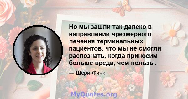 Но мы зашли так далеко в направлении чрезмерного лечения терминальных пациентов, что мы не смогли распознать, когда приносим больше вреда, чем пользы.