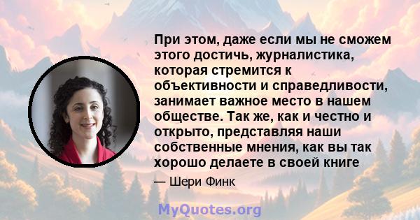 При этом, даже если мы не сможем этого достичь, журналистика, которая стремится к объективности и справедливости, занимает важное место в нашем обществе. Так же, как и честно и открыто, представляя наши собственные