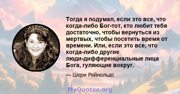 Тогда я подумал, если это все, что когда-либо Бог-тот, кто любит тебя достаточно, чтобы вернуться из мертвых, чтобы посетить время от времени. Или, если это все, что когда-либо другие люди-дифференциальные лица Бога,