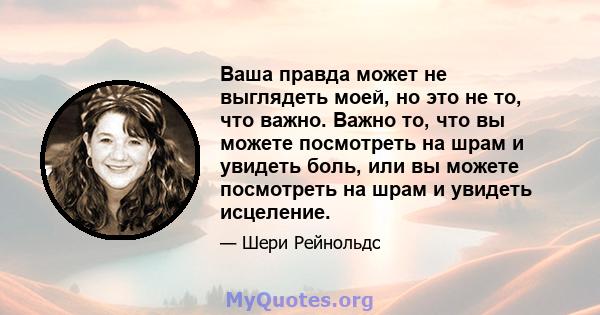 Ваша правда может не выглядеть моей, но это не то, что важно. Важно то, что вы можете посмотреть на шрам и увидеть боль, или вы можете посмотреть на шрам и увидеть исцеление.