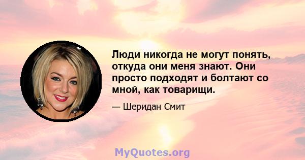 Люди никогда не могут понять, откуда они меня знают. Они просто подходят и болтают со мной, как товарищи.