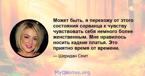 Может быть, я перехожу от этого состояния сорванца к чувству чувствовать себя немного более женственным. Мне нравилось носить кадкие платья. Это приятно время от времени.