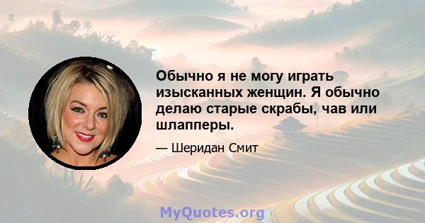 Обычно я не могу играть изысканных женщин. Я обычно делаю старые скрабы, чав или шлапперы.