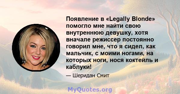 Появление в «Legally Blonde» помогло мне найти свою внутреннюю девушку, хотя вначале режиссер постоянно говорил мне, что я сидел, как мальчик, с моими ногами, на которых ноги, нося коктейль и каблуки!