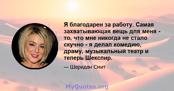 Я благодарен за работу. Самая захватывающая вещь для меня - то, что мне никогда не стало скучно - я делал комедию, драму, музыкальный театр и теперь Шекспир.