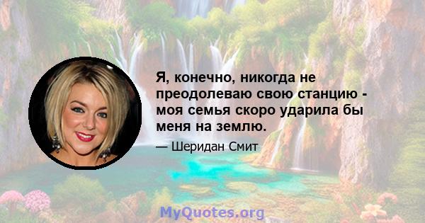 Я, конечно, никогда не преодолеваю свою станцию ​​- моя семья скоро ударила бы меня на землю.