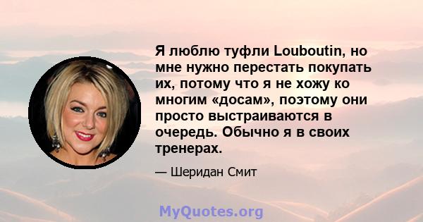 Я люблю туфли Louboutin, но мне нужно перестать покупать их, потому что я не хожу ко многим «досам», поэтому они просто выстраиваются в очередь. Обычно я в своих тренерах.